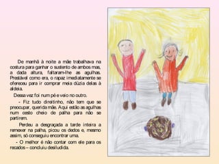 De manhã à noite a mãe trabalhava na
costura para ganhar o sustento de ambos mas,
a dada altura, faltaram-lhe as agulhas.
Prestável como era, o rapaz imediatamente se
ofereceu para ir comprar meia dúzia delas à
aldeia.
  Dessa vez foi num pé e veio no outro.
     - Fiz tudo direitinho, não tem que se
preocupar, querida mãe. Aqui estão as agulhas
num cesto cheio de palha para não se
partirem.
     Perdeu a desgraçada a tarde inteira a
remexer na palha, picou os dedos e, mesmo
assim, só conseguiu encontrar uma.
   - O melhor é não contar com ele para os
recados – concluiu desiludida.
 