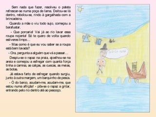 Sem nada que fazer, resolveu o pateta
refrescar-se numa poça de lama. Deitou-se lá
dentro, rebolou-se, rindo à gargalhada com a
brincadeira.
   Quando a mãe o viu todo sujo, começou a
barafustar.
     - Que porcaria! Vai já ao rio lavar essa
roupa nojenta! Só te quero de volta quando
estiveres limpo…
   - Mas como é que eu vou saber se a roupa
está bem lavada?
  - Ora, pergunta a alguém que vá a passar…
   Despiu-se o rapaz na praia, ajoelhou-se na
areia e começou a esfregar com quanta força
tinha a camisa, as calças, as cuecas, as meias,
as botas.
    Já estava farto de esfregar quando surgiu,
junto à outra margem, um barquinho de pesca.
   - Ó do barco, acudam-me, acudam-me, que
estou numa aflição! - pôs-se o rapaz a gritar,
entrando pelo rio dentro até ao pescoço.
 