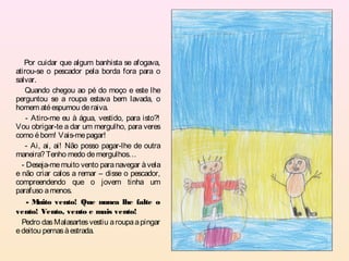 Por cuidar que algum banhista se afogava,
atirou-se o pescador pela borda fora para o
salvar.
   Quando chegou ao pé do moço e este lhe
perguntou se a roupa estava bem lavada, o
homem até espumou de raiva.
    - Atiro-me eu à água, vestido, para isto?!
Vou obrigar-te a dar um mergulho, para veres
como é bom! Vais-me pagar!
    - Ai, ai, ai! Não posso pagar-lhe de outra
maneira? Tenho medo de mergulhos…
  - Deseja-me muito vento para navegar à vela
e não criar calos a remar – disse o pescador,
compreendendo que o jovem tinha um
parafuso a menos.
    -M  uito vento! Que nunca lhe falte o
vento! Vento, vento e mais vento!
  Pedro das Malasartes vestiu a roupa a pingar
e deitou pernas à estrada.
 