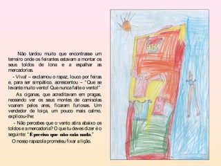 Não tardou muito que encontrasse um
terreiro onde os feirantes estavam a montar os
seus toldos de lona e a espalhar as
mercadorias.
   - Viva! – exclamou o rapaz, louco por feiras
e, para ser simpático, acrescentou – “ Que se
levante muito vento! Que nunca falte o vento!”
     As ciganas, que acreditavam em pragas,
receando ver os seus montes de camisolas
voarem pelos ares, ficaram furiosas. Um
vendedor de loiça, um pouco mais calmo,
explicou-lhe:
    - Não percebes que o vento atira abaixo os
toldos e a mercadoria? O que tu deves dizer é o
seguinte: “ É preciso que não caia nada.”
  O nosso rapazola prometeu fixar a lição.
 