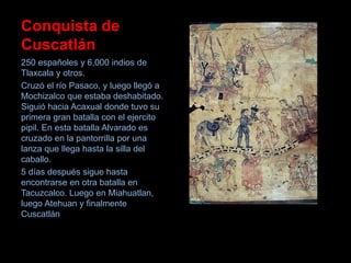 Conquista de
Cuscatlán
250 españoles y 6,000 indios de
Tlaxcala y otros.
Cruzó el río Pasaco, y luego llegó a
Mochizalco que estaba deshabitado.
Siguió hacia Acaxual donde tuvo su
primera gran batalla con el ejercito
pipil. En esta batalla Alvarado es
cruzado en la pantorrilla por una
lanza que llega hasta la silla del
caballo.
5 días después sigue hasta
encontrarse en otra batalla en
Tacuzcalco. Luego en Miahuatlan,
luego Atehuan y finalmente
Cuscatlán
 