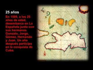 25 años
En 1509, a los 25
años de edad,
desembarca en La
Española junto con
sus hermanos
Gonzalo, Jorge,
Gómez, Hernando
y Juan. Un año
después participa
en la conquista de
Cuba.
 