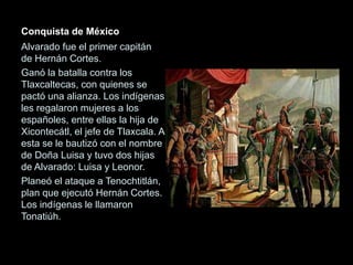 Conquista de México
Alvarado fue el primer capitán
de Hernán Cortes.
Ganó la batalla contra los
Tlaxcaltecas, con quienes se
pactó una alianza. Los indígenas
les regalaron mujeres a los
españoles, entre ellas la hija de
Xicontecátl, el jefe de Tlaxcala. A
esta se le bautizó con el nombre
de Doña Luisa y tuvo dos hijas
de Alvarado: Luisa y Leonor.
Planeó el ataque a Tenochtitlán,
plan que ejecutó Hernán Cortes.
Los indígenas le llamaron
Tonatiúh.
 