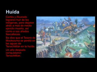 Huída
Cortés y Alvarado
lograron huir de los
indigenas, pero dejaron
atrás a mas de medio
ejercito muerto, así
como a sus aliados
tlaxcaltecas.
Se dice que el Tesoro de
Moctezuma se perdió en
las aguas de
Tenochtitlán en la huída.
Un año después
conquistaron
Tenochtitlan.
 