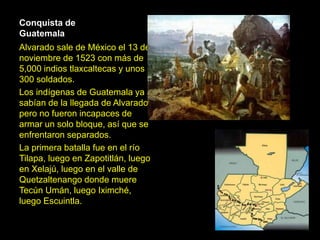 Conquista de
Guatemala
Alvarado sale de México el 13 de
noviembre de 1523 con más de
5,000 indios tlaxcaltecas y unos
300 soldados.
Los indígenas de Guatemala ya
sabían de la llegada de Alvarado
pero no fueron incapaces de
armar un solo bloque, así que se
enfrentaron separados.
La primera batalla fue en el río
Tilapa, luego en Zapotitlán, luego
en Xelajú, luego en el valle de
Quetzaltenango donde muere
Tecún Umán, luego Iximché,
luego Escuintla.
 