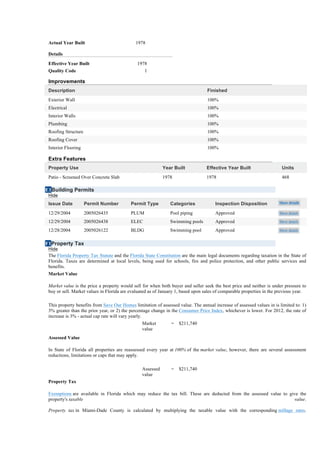 Actual Year Built                           1978

 Details
 Effective Year Built                         1978
 Quality Code                                     1

 Improvements
 Description                                                                      Finished
 Exterior Wall                                                                    100%
 Electrical                                                                       100%
 Interior Walls                                                                   100%
 Plumbing                                                                         100%
 Roofing Structure                                                                100%
 Roofing Cover                                                                    100%
 Interior Flooring                                                                100%

 Extra Features
 Property Use                                              Year Built             Effective Year Built                  Units
 Patio - Screened Over Concrete Slab                       1978                   1978                                  468

E1Building Permits
 Hide
 Issue Date          Permit Number         Permit Type         Categories             Inspection Disposition           Show details

 12/29/2004          2005026435            PLUM                Pool piping            Approved                         Show details

 12/29/2004          2005026438            ELEC                Swimming pools         Approved                         Show details

 12/28/2004          2005026122            BLDG                Swimming pool          Approved                         Show details


F1Property Tax
 Hide
 The Florida Property Tax Statute and the Florida State Constitution are the main legal documents regarding taxation in the State of
 Florida. Taxes are determined at local levels, being used for schools, fire and police protection, and other public services and
 benefits.
 Market Value

 Market value is the price a property would sell for when both buyer and seller seek the best price and neither is under pressure to
 buy or sell. Market values in Florida are evaluated as of January 1, based upon sales of comparable properties in the previous year.

 This property benefits from Save Our Homes limitation of assessed value. The annual increase of assessed values in is limited to: 1)
 3% greater than the prior year, or 2) the percentage change in the Consumer Price Index, whichever is lower. For 2012, the rate of
 increase is 3% - actual cap rate will vary yearly.
                                                Market         =   $211,740
                                                value
 Assessed Value

 In State of Florida all properties are reassessed every year at 100% of the market value, however, there are several assessment
 reductions, limitations or caps that may apply.

                                                Assessed       =   $211,740
                                                value
 Property Tax

 Exemptions are available in Florida which may reduce the tax bill. These are deducted from the assessed value to give the
 property's taxable                                                                                                 value.

 Property tax in Miami-Dade County is calculated by multiplying the taxable value with the corresponding millage rates.
 