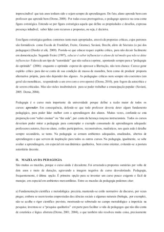 imprescindível que tais anos tenham sido e sejam sempre de aprendizagem. De fato, aluno aprende bem com
professor que aprende bem (Demo, 2008). Por todas essas prerrogativas, o pedagogo aparece na cena como
figura estratégica. Entende-se por figura estratégica aquela que define as propriedades e desafios, expressa
presença iniludível, saber lidar com recursos e propostas, ou seja, é decisiva.
Esta figura estratégica ganhou contornos tanto mais apropriados, atravésde propostas críticas, cujos patronos
são formidáveis como Escola de Frankfurt, Freire, Gramsci, Saviani, Brecht, além de Sócrates (o pai dos
pedagogos) (Darder et alii, 2009). Postula-se que educar requer espírito crítico, para não decair facilmente
em domesticação. Segundo Freire (1997), educar é saber influenciar o aluno de tal modo que não se deixe
influenciar.Falava de um tipo de “autoridade” que não sufoca e oprime, apontando sempre para a “pedagogia
do oprimido” (2006): enquanto o oprimido esperar do opressor a libertação, não tem chance. Carece gerar
espírito crítico para dar-se conta de sua condição de massa de manobra, bem como de produzir proposta
alternativa própria, para não depender dos algozes. As pedagogias críticas nem sempre são coerentes (em
geral são monolíticas, respondendo a um erro com o erro oposto) (Demo, 2010), pois fogem da autocrítica e
de serem criticadas. Mas são visões insubstituíveis para se poder trabalhar a emancipação popular (Saviani,
2005. Demo, 2004).
Pedagogia é o curso mais importante da universidade porque define a razão maior de todos os
cursos: aprender. Em consequência, defende-se que todo professor deveria deter algum fundamento
pedagógico, para poder lidar melhor com a aprendizagem dos alunos. Muitas vezes, confunde-se esta
preparação com “saber ensinar” ou “dar aula”, por conta da herança rançosa instrucionista. Todos os cursos
deveriam poder mirar a pedagogia para contemplar o exemplo consumado de aprendizagem adequada:
professores autores,foco no aluno, estilos participativos, reconstrutivos, maiêuticos, nos quais aula é detalhe
sempre secundário, se tanto. Na pedagogia se armam ambientes adequados, atualizados, abertos de
aprendizagem e que servem de inspiração para todos os outros cursos. Na pedagogia, igualmente, se sabe
avaliar a aprendizagem, em especial em sua dinâmica qualitativa, bem como orientar, evitando-se a postura
autoritária docente.
II. MAZELAS DA PEDAGOGIA
São muitas as mazelas, porque o curso ainda é decadente. Foi arrastado a propostas sumárias por volta de
dois anos e meio de duração, agravando a imagem negativa de curso desvalorizado. Pedagogia,
frequentemente, é última opção. É primeira opção para se inventar um curso pouco exigente e fácil de
manejar, em especial em ambientes mercantilistas. Entre as mazelas da pedagogia podemos citar:
a) Fundamentação científica e metodológica precária, mantendo-se estilo normativo de discurso, por vezes
piegas; embora se usem teorias emprestadas das ciências sociais e algumas naturais (biologia, por exemplo),
não se acolhe o rigor científico previsto, mostrando-se sobretudo no campo metodológico a imperícia na
pesquisa; inventou-se a “pesquisa qualitativa” em parte para facilitar a vida de pedagogos que não dão conta
de estatística e lógica abstrata (Demo, 2001; 2004), o que também não resolveu muita coisa, precisamente
 