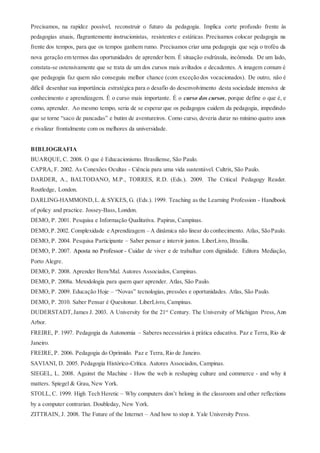 Precisamos, na rapidez possível, reconstruir o futuro da pedagogia. Implica corte profundo frente às
pedagogias atuais, flagrantemente instrucionistas, resistentes e estáticas. Precisamos colocar pedagogia na
frente dos tempos, para que os tempos ganhem rumo. Precisamos criar uma pedagogia que seja o troféu da
nova geração em termos das oportunidades de aprender bem. É situação esdrúxula, incômoda. De um lado,
constata-se ostensivamente que se trata de um dos cursos mais aviltados e decadentes. A imagem comum é
que pedagogia faz quem não conseguiu melhor chance (com exceção dos vocacionados). De outro, não é
difícil desenhar sua importância estratégica para o desafio do desenvolvimento desta sociedade intensiva de
conhecimento e aprendizagem. É o curso mais importante. É o curso dos cursos, porque define o que é, e
como, aprender. Ao mesmo tempo, seria de se esperar que os pedagogos cuidem da pedagogia, impedindo
que se torne “saco de pancadas” e butim de aventureiros. Como curso, deveria durar no mínimo quatro anos
e rivalizar frontalmente com os melhores da universidade.
BIBLIOGRAFIA
BUARQUE, C. 2008. O que é Educacionismo. Brasiliense, São Paulo.
CAPRA, F. 2002. As Conexões Ocultas - Ciência para uma vida sustentável. Cultrix, São Paulo.
DARDER, A., BALTODANO, M.P., TORRES, R.D. (Eds.). 2009. The Critical Pedagogy Reader.
Routledge, London.
DARLING-HAMMOND,L. & SYKES, G. (Eds.). 1999. Teaching as the Learning Profession - Handbook
of policy and practice. Jossey-Bass, London.
DEMO, P. 2001. Pesquisa e Informação Qualitativa. Papirus, Campinas.
DEMO,P.2002. Complexidade e Aprendizagem – A dinâmica não linear do conhecimento. Atlas, SãoPaulo.
DEMO, P. 2004. Pesquisa Participante – Saber pensar e intervir juntos. LiberLivro, Brasília.
DEMO, P. 2007. Aposta no Professor - Cuidar de viver e de trabalhar com dignidade. Editora Mediação,
Porto Alegre.
DEMO, P. 2008. Aprender Bem/Mal. Autores Associados, Campinas.
DEMO, P. 2008a. Metodologia para quem quer aprender. Atlas, São Paulo.
DEMO, P. 2009. Educação Hoje – “Novas” tecnologias, pressões e oportunidades. Atlas, São Paulo.
DEMO, P. 2010. Saber Pensar é Quesitonar. LiberLivro, Campinas.
DUDERSTADT,James J. 2003. A University for the 21st
Century. The University of Michigan Press, Ann
Arbor.
FREIRE, P. 1997. Pedagogia da Autonomia – Saberes necessários à prática educativa. Paz e Terra, Rio de
Janeiro.
FREIRE, P. 2006. Pedagogia do Oprimido. Paz e Terra, Rio de Janeiro.
SAVIANI, D. 2005. Pedagogia Histórico-Crítica. Autores Associados, Campinas.
SIEGEL, L. 2008. Against the Machine - How the web is reshaping culture and commerce - and why it
matters. Spiegel & Grau, New York.
STOLL, C. 1999. High Tech Heretic – Why computers don’t belong in the classroom and other reflections
by a computer contrarian. Doubleday, New York.
ZITTRAIN, J. 2008. The Future of the Internet – And how to stop it. Yale University Press.
 