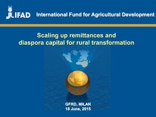 Promoting innovative remittance markets and
empowering migrant workers
and their families
International Fund for Agricultural Development
Scaling up remittances and
diaspora capital for rural transformation
GFRD, MILAN
18 June, 2015
 