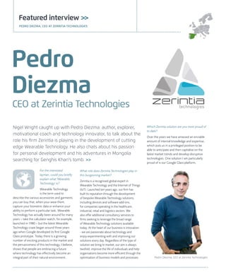 Nigel Wright caught up with Pedro Diezma: author, explorer,
motivational coach and technology innovator, to talk about the
role his firm Zerintia is playing in the development of cutting
edge Wearable Technology. He also chats about his passion
for personal development and his adventures in Mongolia
searching for Genghis Khan's tomb. >>
CEO at Zerintia Technologies
Pedro
Diezma
For the interested
layman, could you briefly
explain what 'Wearable
Technology' is?
Wearable Technology
is the term used to
describe the various accessories and garments
you can buy that, when your wear them,
capture your biometric data or enhance your
ability to perform a particular task. Wearable
Technology has actually been around for many
years – take the calculator watch, for example,
launched in 1980 – but the latest Wearable
Technology craze began around three years
ago when Google developed its first Google
Glass prototype. Today there is a growing
number of exciting products in the market and
the pervasiveness of this technology, I believe,
shows that people are embracing a future
where technology has effectively become an
integral part of their natural environment.
Featured interview >>
PEDRO DIEZMA, CEO AT ZERINTIA TECHNOLOGIES
What role does Zerintia Technologies play in
this burgeoning market?
Zerintia is a recognised global expert in
Wearable Technology and the Internet of Things
(IoT). Launched ten years ago, our firm has
built its reputation through the development
of bespoke Wearable Technology solutions,
including devices and software add-ons,
for companies operating in the healthcare,
industrial, retail and logistics sectors. We
also offer additional consultancy services to
firms seeking to leverage the broad range
of Wearable Technology solutions available
today. At the heart of our business is innovation
- we are passionate about technology and
enjoy experimenting with and improving our
solutions every day. Regardless of the type of
solution we bring to market, our aim is always
twofold: improve the life of individuals and help
organisations become more efficient through the
optimisation of business models and processes.
Which Zerintia solution are you most proud of
to date?
Over the years we have amassed an enviable
amount of internal knowledge and expertise,
which puts us in a privileged position to be
able to anticipate and then capitalise on the
latest market trends and develop disruptive
technologies. One solution I am particularly
proud of is our Google Glass platform,
Pedro Diezma, CEO at Zerintia Technologies
 