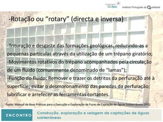 -Rotação ou “rotary” (directa e inversa)
-Trituração e desgaste das formações geológicas, reduzindo-as a
pequenas partículas através da utilização de um trépano giratório;
-Movimentos rotativos do trépano acompanhados pela circulação
de um fluido (comummente denominado de “lamas”);
-Função do fluido: Remover e trazer os detritos da perfuração até à
superfície; evitar o desmoronamento das paredes da perfuração;
lubrificar e arrefecer as ferramentas cortantes.
Fonte: Manual de Boas Práticas para a Execução e Exploração de Furos de Captação de Águas Subterrâneas (IPQ)
 