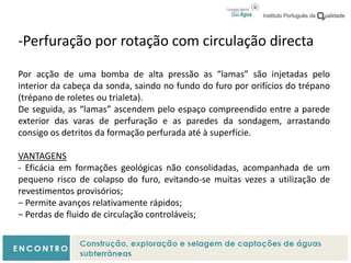 -Perfuração por rotação com circulação directa
Por acção de uma bomba de alta pressão as “lamas” são injetadas pelo
interior da cabeça da sonda, saindo no fundo do furo por orifícios do trépano
(trépano de roletes ou trialeta).
De seguida, as “lamas” ascendem pelo espaço compreendido entre a parede
exterior das varas de perfuração e as paredes da sondagem, arrastando
consigo os detritos da formação perfurada até à superfície.
VANTAGENS
- Eficácia em formações geológicas não consolidadas, acompanhada de um
pequeno risco de colapso do furo, evitando-se muitas vezes a utilização de
revestimentos provisórios;
− Permite avanços relativamente rápidos;
− Perdas de fluido de circulação controláveis;
 