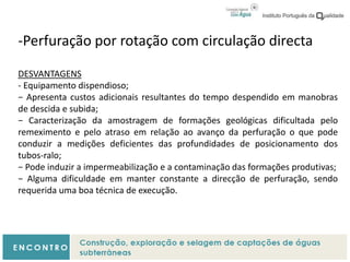 -Perfuração por rotação com circulação directa
DESVANTAGENS
- Equipamento dispendioso;
− Apresenta custos adicionais resultantes do tempo despendido em manobras
de descida e subida;
− Caracterização da amostragem de formações geológicas dificultada pelo
remeximento e pelo atraso em relação ao avanço da perfuração o que pode
conduzir a medições deficientes das profundidades de posicionamento dos
tubos-ralo;
− Pode induzir a impermeabilização e a contaminação das formações produtivas;
− Alguma dificuldade em manter constante a direcção de perfuração, sendo
requerida uma boa técnica de execução.
 