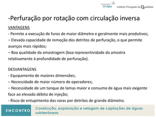 -Perfuração por rotação com circulação inversa
VANTAGENS
- Permite a execução de furos de maior diâmetro e geralmente mais produtivos;
− Elevada capacidade de remoção dos detritos de perfuração, o que permite
avanços mais rápidos;
− Boa qualidade da amostragem (boa representividade da amostra
relativamente à profundidade de perfuração).
DESVANTAGENS
- Equipamento de maiores dimensões;
− Necessidade de maior número de operadores;
− Necessidade de um tanque de lamas maior e consumo de água mais exigente
face ao elevado débito de injeção;
- Risco de entupimento das varas por detritos de grande diâmetro.
 