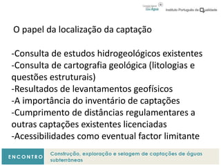 O papel da localização da captação
-Consulta de estudos hidrogeológicos existentes
-Consulta de cartografia geológica (litologias e
questões estruturais)
-Resultados de levantamentos geofísicos
-A importância do inventário de captações
-Cumprimento de distâncias regulamentares a
outras captações existentes licenciadas
-Acessibilidades como eventual factor limitante
 