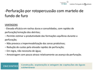 -Perfuração por rotopercussão com martelo de
fundo de furo
VANTAGENS
- Elevada eficácia em rochas duras e consolidadas, com rapidez de
perfuração/remoção dos detritos;
− Permite estimar a produtividade das formações aquíferas durante a
perfuração;
− Não provoca a impermeabilização das zonas produtivas;
− Redução de custos pela elevada rapidez de perfuração;
− Em regra, não necessita de água;
− Amostragem com pouco atraso relativamente ao avanço da perfuração.
 