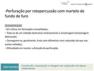 -Perfuração por rotopercussão com martelo de
fundo de furo
DESVANTAGENS
- Só é eficaz em formações consolidadas;
− Trata-se de um método destrutivo relativamente à amostragem (amostragem
deficiente);
− Conseguem-se, geralmente, furos com diâmetros mais reduzidos do que nos
outros métodos;
− Dificuldade em manter a direcção da perfuração.
 