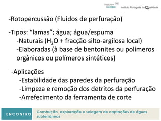 -Rotopercussão (Fluidos de perfuração)
-Tipos: “lamas”; água; água/espuma
-Naturais (H2O + fracção silto-argilosa local)
-Elaboradas (à base de bentonites ou polímeros
orgânicos ou polímeros sintéticos)
-Aplicações
-Estabilidade das paredes da perfuração
-Limpeza e remoção dos detritos da perfuração
-Arrefecimento da ferramenta de corte
 