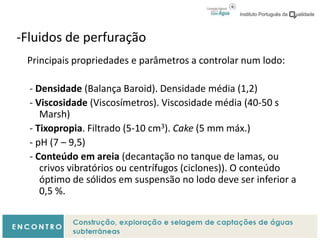 -Fluidos de perfuração
Principais propriedades e parâmetros a controlar num lodo:
- Densidade (Balança Baroid). Densidade média (1,2)
- Viscosidade (Viscosímetros). Viscosidade média (40-50 s
Marsh)
- Tixopropia. Filtrado (5-10 cm3). Cake (5 mm máx.)
- pH (7 – 9,5)
- Conteúdo em areia (decantação no tanque de lamas, ou
crivos vibratórios ou centrífugos (ciclones)). O conteúdo
óptimo de sólidos em suspensão no lodo deve ser inferior a
0,5 %.
 