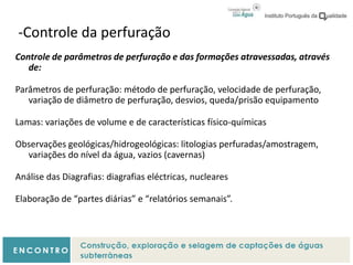 -Controle da perfuração
Controle de parâmetros de perfuração e das formações atravessadas, através
de:
Parâmetros de perfuração: método de perfuração, velocidade de perfuração,
variação de diâmetro de perfuração, desvios, queda/prisão equipamento
Lamas: variações de volume e de características físico-químicas
Observações geológicas/hidrogeológicas: litologias perfuradas/amostragem,
variações do nível da água, vazios (cavernas)
Análise das Diagrafias: diagrafias eléctricas, nucleares
Elaboração de “partes diárias” e “relatórios semanais”.
 