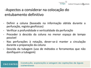 -Aspectos a considerar na colocação do
entubamento definitivo
- Definir a coluna (baseado na informação obtida durante a
perfuração, registo geofísicos)
- Verificar a profundidade e verticalidade da perfuração
- Proceder à descida da coluna no menor espaço de tempo
possível
- Nas perfurações à rotação, dever-se-á manter a circulação
durante a preparação da coluna
- Descida da tubagem (uso de métodos e ferramentas que não
danifiquem a tubagem)
 
