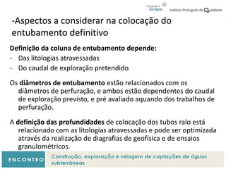 -Aspectos a considerar na colocação do
entubamento definitivo
Definição da coluna de entubamento depende:
- Das litologias atravessadas
- Do caudal de exploração pretendido
Os diâmetros de entubamento estão relacionados com os
diâmetros de perfuração, e ambos estão dependentes do caudal
de exploração previsto, e pré avaliado aquando dos trabalhos de
perfuração.
A definição das profundidades de colocação dos tubos ralo está
relacionado com as litologias atravessadas e pode ser optimizada
através da realização de diagrafias de geofísica e de ensaios
granulométricos.
 