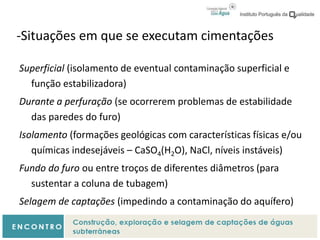 -Situações em que se executam cimentações
Superficial (isolamento de eventual contaminação superficial e
função estabilizadora)
Durante a perfuração (se ocorrerem problemas de estabilidade
das paredes do furo)
Isolamento (formações geológicas com características físicas e/ou
químicas indesejáveis – CaSO4(H2O), NaCl, níveis instáveis)
Fundo do furo ou entre troços de diferentes diâmetros (para
sustentar a coluna de tubagem)
Selagem de captações (impedindo a contaminação do aquífero)
 