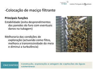 -Colocação de maciço filtrante
Principais funções
Estabilidade (evita desprendimentos
das paredes do furo com eventuais
danos na tubagem)
Melhoraria das condições de
exploração (actuando como filtro,
melhora a transmissividade do meio
e diminui a turbulência)
 