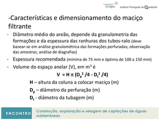 -Características e dimensionamento do maciço
filtrante
- Diâmetro médio do areão, depende da granulometria das
formações e da espessura das ranhuras dos tubos-ralo (deve
basear-se em análise granulométrica das formações perfuradas; observação
das amostras; análise de diagrafias)
- Espessura recomendada (mínima de 75 mm e óptima de 100 a 150 mm)
- Volume do espaço anelar (V), em m3 é
V = H  (Dp
2 /4 - Dt
2 /4)
H – altura da coluna a colocar maciço (m)
Dp – diâmetro da perfuração (m)
Dt - diâmetro da tubagem (m)
 