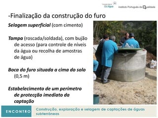 -Finalização da construção do furo
Selagem superficial (com cimento)
Tampa (roscada/soldada), com bujão
de acesso (para controle de níveis
da água ou recolha de amostras
de água)
Boca do furo situada a cima do solo
(0,5 m)
Estabelecimento de um perímetro
de protecção imediato da
captação
 