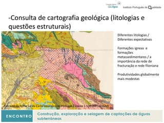 -Consulta de cartografia geológica (litologias e
questões estruturais)
Extracto da Folha Sul da Carta Geológica de Portugal à escala 1:500.000 (ex-IGM)
Diferentes litologias /
Diferentes expectativas
Formações ígneas e
formações
metassedimentares / a
importância da rede de
fracturação e rede filoniana
Produtividades globalmente
mais modestas
 