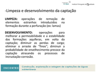 -Limpeza e desenvolvimento da captação
LIMPEZA: operações de remoção de
elementos estranhos introduzidos na
formação durante a perfuração (ex: lamas)
DESENVOLVIMENTO: operações para
melhorar a permeabilidade e a estabilidade
das formações aquíferas, em volta da
captação; diminuir as perdas de carga;
eliminar o arraste de “finos”; diminuir a
probabilidade de envelhecimento precoce da
captação atrasando os processos de
incrustação-corrosão.
 