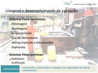 -Limpeza e desenvolvimento da captação
- Sistemas Físico-mecânicos:
Pistonagem
Bombagem
Ar-comprimido
Uso de obturadores
Jetting (injecção a alta pressão)
Explosivos
- Sistemas Físico-químicos:
Polifosfatos
Acidificação
 