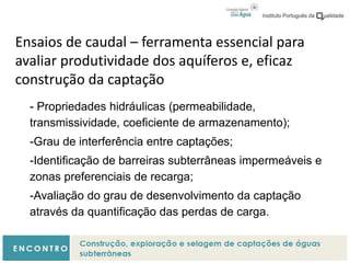 Ensaios de caudal – ferramenta essencial para
avaliar produtividade dos aquíferos e, eficaz
construção da captação
- Propriedades hidráulicas (permeabilidade,
transmissividade, coeficiente de armazenamento);
-Grau de interferência entre captações;
-Identificação de barreiras subterrâneas impermeáveis e
zonas preferenciais de recarga;
-Avaliação do grau de desenvolvimento da captação
através da quantificação das perdas de carga.
 