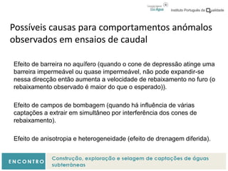 Possíveis causas para comportamentos anómalos
observados em ensaios de caudal
Efeito de barreira no aquífero (quando o cone de depressão atinge uma
barreira impermeável ou quase impermeável, não pode expandir-se
nessa direcção então aumenta a velocidade de rebaixamento no furo (o
rebaixamento observado é maior do que o esperado)).
Efeito de campos de bombagem (quando há influência de várias
captações a extrair em simultâneo por interferência dos cones de
rebaixamento).
Efeito de anisotropia e heterogeneidade (efeito de drenagem diferida).
 