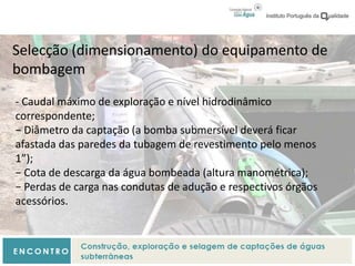 Selecção (dimensionamento) do equipamento de
bombagem
- Caudal máximo de exploração e nível hidrodinâmico
correspondente;
− Diâmetro da captação (a bomba submersível deverá ficar
afastada das paredes da tubagem de revestimento pelo menos
1”);
− Cota de descarga da água bombeada (altura manométrica);
− Perdas de carga nas condutas de adução e respectivos órgãos
acessórios.
 