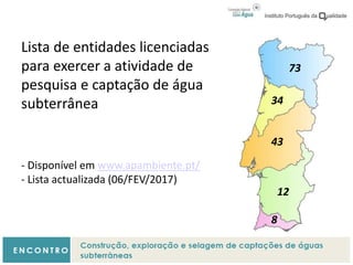Lista de entidades licenciadas
para exercer a atividade de
pesquisa e captação de água
subterrânea
- Disponível em www.apambiente.pt/
- Lista actualizada (06/FEV/2017)
73
34
43
12
8
 