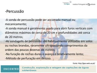 -Percussão
-A sonda de percussão pode ser accionada manual ou
mecanicamente;
-A sonda manual é geralmente usada para abrir furos verticais com
diâmetros máximos de cerca de 20 cm e profundidades até cerca
de 20 metros;
-As sondagens de percussão são habitualmente utilizadas em solos
ou rochas brandas, raramente ultrapassando comprimentos da
ordem das poucas dezenas de metros;
-Na furação de rochas duras o avanço é relativamente lento;
-Método de perfuração em desuso.
Fonte: http://geo.web.ua.pt/
 