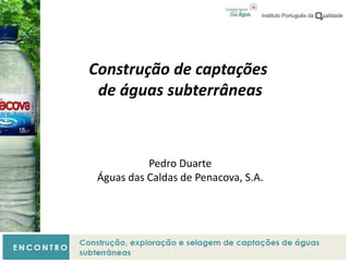 Construção de captações
de águas subterrâneas
Pedro Duarte
Águas das Caldas de Penacova, S.A.
 