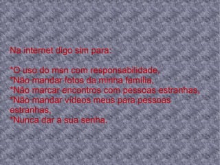 Na internet digo sim para:
*O uso do msn com responsabilidade,
*Não mandar fotos da minha família,
*Não marcar encontros com pessoas estranhas,
*Não mandar vídeos meus para pessoas
estranhas,
*Nunca dar a sua senha.
 