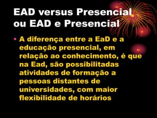 EAD versus Presencial
ou EAD e Presencial
• A diferença entre a EaD e a
educação presencial, em
relação ao conhecimento, é que
na Ead, são possibilitadas
atividades de formação a
pessoas distantes de
universidades, com maior
flexibilidade de horários
 