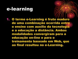 e-learning
1. O termo e-Learning é fruto maduro
de uma combinação ocorrida entre
o ensino com auxílio da tecnologia
e a educação a distância. Ambas
modalidades convergiram para a
educação on-line e para o
treinamento baseado em Web, que
ao final resultou no e-Learning.
 