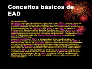 Conceitos básicos de
EAD
• temporalmente.
• A Suécia registrou sua primeira experiência em 1833, com um curso de
Contabilidade. Na mesma época, fundou-se na Alemanha em 1856 o
primeiro instituto de ensino de línguas por correspondência. O modelo de
ensino foi iniciado na Inglaterra em 1840, e, em 1843 foi criada a
Phonografic Corresponding Society. Fundada em 1962, a Universidade
Aberta mantém um sistema de consultoria, auxiliando outras nações a
implementar uma educação a distância de qualidade. Também no século
XIX, a EaD foi iniciada nos Estados Unidos da América na Illinois
Weeleyan University.
• Já no século XX, em 1974, a Universidade Aberta Allma Iqbal no
Paquistão iniciou a formação de docentes via EaD. A partir de 1980, a
Universidade Aberta de Sri Lanka passou a atender setores importantes
para o desenvolvimento do país: profissões tecnológicas e formação
docente. Na Tailândia, a Universidade Aberta Sukhothiai Thommathirat
tem cerca de 400 mil estudantes em diferentes setores e modalidades.
• Criada em 1984, a Universidade de Terbuka na Indonésia surgiu para
atender forte demanda de estudos superiores, e prevê chegar a cinco
milhões de estudantes. Já na Índia, criada em 1985, a Universidade
Nacional Aberta Indira Gandhi tem objetivo de atender a demanda de
ensino superior.
 