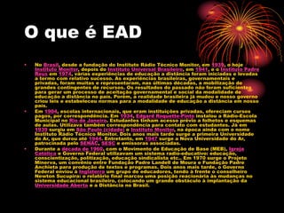 O que é EAD
• No Brasil, desde a fundação do Instituto Rádio Técnico Monitor, em 1939, o hoje
Instituto Monitor, depois do Instituto Universal Brasileiro, em 1941, e o Instituto Padre
Reus em 1974, várias experiências de educação a distância foram iniciadas e levadas
a termo com relativo sucesso. As experiências brasileiras, governamentais e
privadas, foram muitas e representaram, nas últimas décadas, a mobilização de
grandes contingentes de recursos. Os resultados do passado não foram suficientes
para gerar um processo de aceitação governamental e social da modalidade de
educação a distância no país. Porém, a realidade brasileira já mudou e nosso governo
criou leis e estabeleceu normas para a modalidade de educação a distância em nosso
país.
• Em 1904, escolas internacionais, que eram instituições privadas, ofereciam cursos
pagos, por correspondência. Em 1934, Edgard Roquette-Pinto instalou a Rádio-Escola
Municipal no Rio de Janeiro. Estudantes tinham acesso prévio a folhetos e esquemas
de aulas. Utilizava também correspondência para contato com estudantes. Já em
1939 surgiu em São Paulo (cidade) o Instituto Monitor, na época ainda com o nome
Instituto Rádio Técnico Monitor. Dois anos mais tarde surge a primeira Universidade
do Ar, que durou até 1944. Entretanto, em 1947 surge a Nova Universidade do Ar,
patrocinada pelo SENAC, SESC e emissoras associadas.
• Durante a década de 1960, com o Movimento de Educação de Base (MEB), Igreja
Católica e Governo Federal utilizavam um sistema radio-educativo: educação,
conscientização, politização, educação sindicalista etc.. Em 1970 surge o Projeto
Minerva, um convênio entre Fundação Padre Landell de Moura e Fundação Padre
Anchieta para produção de textos e programas. Dois anos mais tarde, o Governo
Federal enviou à Inglaterra um grupo de educadores, tendo à frente o conselheiro
Newton Sucupira: o relatório final marcou uma posição reacionária às mudanças no
sistema educacional brasileiro, colocando um grande obstáculo à implantação da
Universidade Aberta e a Distância no Brasil.
 