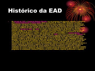 Histórico da EAD
• Na década de 1970, a Fundação Roberto Marinho era um programa de educação supletiva a distância,
para ensino fundamental e ensino médio. Entre as décadas de 1970 e 1980, fundações privadas e
organizações não-governamentais iniciaram a oferta de cursos supletivos a distância, no modelo de
teleducação, com aulas via satélite complementadas por kits de materiais impressos, demarcando a
chegada da segunda geração de EaD no país. A maior parte das Instituições de Ensino Superior
brasileiras mobilizou-se para a EaD com o uso de novas tecnologias da comunicação e da informação
somente na década de 1990. Em 1992, foi criada a Universidade Aberta de Brasília (Lei 403/92),
podendo atingir três campos distintos: a ampliação do conhecimento cultural com a organização de
cursos específicos de acesso a todos, a educação continuada, reciclagem profissional às diversas
categorias de trabalhadores e àqueles que já passaram pela universidade; e o ensino superior,
englobando tanto a graduação como a pós-graduação. Em 1994, teve início a expansão da Internet no
ambiente universitário. Dois anos depois, surgiu a primeira legislação específica para educação a
distância no ensino superior. As bases legais para essa modalidade foram estabelecidas pela Lei de
Diretrizes e Bases na Educação Nacional n°9.394, de 20 de dezembro de 1996, regulamentada pelo
decreto n°5.622 de 20 de dezembro de 2005, que revogou os decretos n°2.494 de 10/02/98, e n°2.561 de
27/04/98, com normatização definida na Portaria Ministerial n°4.361 de 2004. No decreto n°5.622 dita
que, ficam obrigatórios os momentos presenciais para avaliação, estágios, defesas de trabalhos e
conclusão de curso. Classifica os níveis de modalidades educacionais em educação básica, de jovens e
adultos, especial, profissional e superior; Os cursos deverão ter a mesma duração definida para os
cursos na modalidade presencial; Os cursos poderão aceitar transferência e aproveitar estudos
realizados em cursos presenciais, da mesma forma que cursos presenciais poderão aproveitar estudos
realizados em cursos à distância. Regulariza o credenciamento de instituições para oferta de cursos e
programas na modalidade à distância (básica, de jovens e adultos, especial, profissional e superior).
 