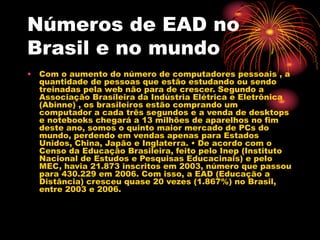 Números de EAD no
Brasil e no mundo
• Com o aumento do número de computadores pessoais , a
quantidade de pessoas que estão estudando ou sendo
treinadas pela web não para de crescer. Segundo a
Associação Brasileira da Indústria Elétrica e Eletrônica
(Abinne) , os brasileiros estão comprando um
computador a cada três segundos e a venda de desktops
e notebooks chegará a 13 milhões de aparelhos no fim
deste ano, somos o quinto maior mercado de PCs do
mundo, perdendo em vendas apenas para Estados
Unidos, China, Japão e Inglaterra. • De acordo com o
Censo da Educação Brasileira, feito pelo Inep (Instituto
Nacional de Estudos e Pesquisas Educacinais) e pelo
MEC, havia 21.873 inscritos em 2003, número que passou
para 430.229 em 2006. Com isso, a EAD (Educação a
Distância) cresceu quase 20 vezes (1.867%) no Brasil,
entre 2003 e 2006.
 