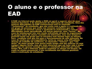 O aluno e o professor na
EAD
• A EAD via Internet pode ajudar a EAD em geral a superar uma de suas
maiores barreiras, a da manutenção da motivação do estudante. Uma das
maiores dificuldades da EAD convencional está no chamado
"isolamento" do estudante, que não conta com o apoio e o estímulo de
um grupo de pessoas que estão nas mesmas condições que ele,
aprendendo as mesmas coisas e ajudando-se mutuamente a vencer
dificuldades neste aprendizado, em outras palavras, uma "turma". No
caso da teleducação isto vem sendo enfrentado através da organização
de grupos locais de alunos reunidos em telessalas, mas nem sempre é
possível reunir um grupo que se encontre num mesmo lugar na mesma
hora - condição sine qua non para o funcionamento de uma telessala. No
caso do ensino por correspondência, tenta-se vencer esta dificuldade
através do trabalho de auxiliares, os chamados "tutores", que "vão
atrás" do aluno quando este passa muito tempo sem dar notícias ou sem
cumprir alguma tarefa, mas por mais atencioso que um tutor seja é muito
difícil que um apenas consiga manter o estudante motivado por muito
tempo. Ora, com a Internet, pode-se organizar os alunos em turmas, tal
como no ensino presencial, e isto certamente tem reflexos positivos
sobre a motivação do estudante.
 