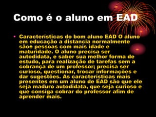 Como é o aluno em EAD
• Características do bom aluno EAD O aluno
em educação a distancia normalmente
são♣ pessoas com mais idade e
maturidade. O aluno precisa ser
autodidata, e saber sua melhor forma de
estudo, para realização de tarefas sem a
cobrança de um professor; precisa ser
curioso, questionar, trocar informações e
dar sugestões. As características mais
presentes em um aluno de EAD são que ele
seja maduro autodidata, que seja curioso e
que consiga cobrar do professor afim de
aprender mais.
 