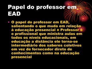 Papel do professor em
EAD
• O papel do professor em EAD,
salientando o que muda em relação
à educação presencial ♣ Professor é
o profissional que ministra aulas em
todos os níveis educacionais, em
educação a distância ele torna-se
intermediário dos saberes coletivos
em vez de fornecedor direto de
conhecimentos como na educação
presencial
 