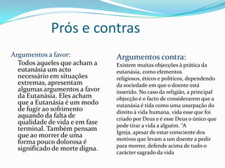 Prós e contras
Argumentos a favor:             Argumentos contra:
  Todos aqueles que acham a     Existem muitas objecções à prática da
  eutanásia um acto             eutanásia, como elementos
  necessário em situações       religiosos, éticos e políticos, dependendo
  extremas, apresentam          da sociedade em que o doente está
  algumas argumentos a favor    inserido. No caso da religião, a principal
  da Eutanásia. Eles acham      objecção é o facto de considerarem que a
  que a Eutanásia é um modo     eutanásia é tida como uma usurpação do
  de fugir ao sofrimento        direito à vida humana, vida esse que foi
  aquando da falta de           criado por Deus e é esse Deus o único que
  qualidade de vida e em fase   pode tirar a vida a alguém. “A
  terminal. Também pensam       Igreja, apesar de estar consciente dos
  que ao morrer de uma
                                motivos que levam a um doente a pedir
  forma pouco dolorosa é
                                para morrer, defende acima de tudo o
  significado de morte digna.
                                carácter sagrado da vida
 